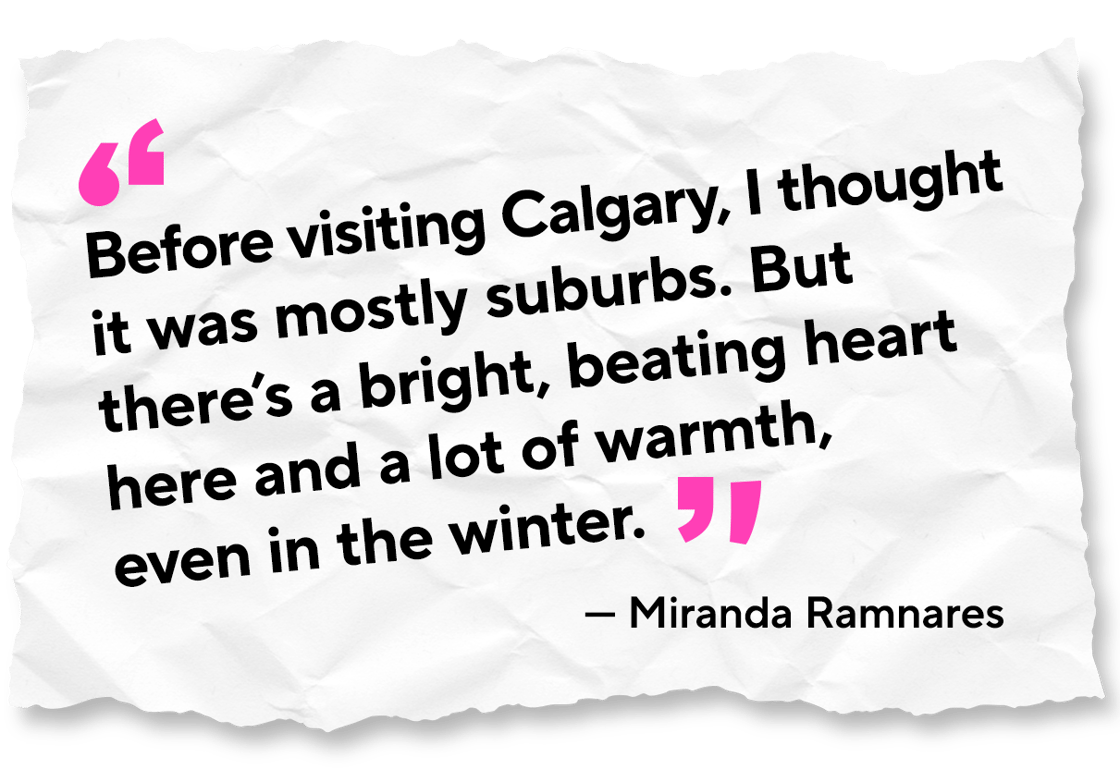 A piece of paper that reads "Before visiting Calgary, I thought it was mostly suburbs. But there's a bright, beating heart here and a lot of warmth, even in the winter." Miranda Ramnares